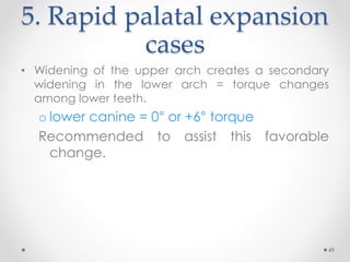 49
5. Rapid palatal expansion
cases
• Widening of the upper arch creates a secondary
widening in the lower arch = torque changes
among lower teeth.
o lower canine = 0° or +6° torque
Recommended to assist this favorable
change.
 