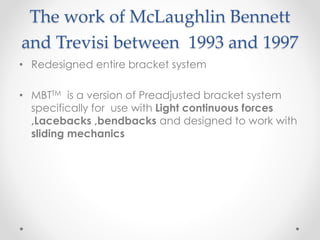 The work of McLaughlin Bennett
and Trevisi between 1993 and 1997
• Redesigned entire bracket system
• MBTTM is a version of Preadjusted bracket system
specifically for use with Light continuous forces
,Lacebacks ,bendbacks and designed to work with
sliding mechanics
 