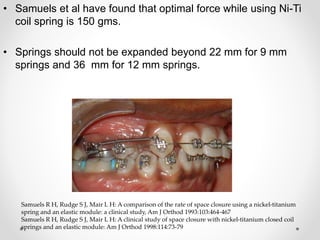 • Samuels et al have found that optimal force while using Ni-Ti
coil spring is 150 gms.
• Springs should not be expanded beyond 22 mm for 9 mm
springs and 36 mm for 12 mm springs.
Samuels R H, Rudge S J, Mair L H: A comparison of the rate of space closure using a nickel-titanium
spring and an elastic module: a clinical study, Am J Orthod 1993:103:464-467
Samuels R H, Rudge S J, Mair L H: A clinical study of space closure with nickel-titanium closed coil
springs and an elastic module: Am J Orthod 1998:114:73-79
 