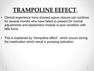 TRAMPOLINE EEFECT.
• Clinical experience have showed space closure can continue
for several months who have failed to present for normal
adjustments and elastomeric module is poor condition with
little force.
• This is explained by “trampoline effect” which occurs during
the mastication which result in pumping activation.
 