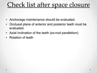 Check list after space closure
• Anchorage maintenance should be evaluated.
• Occlusal plane of anterior and posterior teeth must be
evaluated.
• Axial inclination of the teeth (ex-root parallelism)
• Rotation of teeth
 
