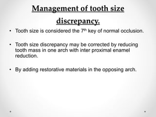 Management of tooth size
discrepancy.
• Tooth size is considered the 7th key of normal occlusion.
• Tooth size discrepancy may be corrected by reducing
tooth mass in one arch with inter proximal enamel
reduction.
• By adding restorative materials in the opposing arch.
 
