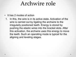 Archwire role
• It has 2 modes of action
1. In this, the wire is in its active state. Activation of the
wire is carried out by ligating the archwire to the
irregularly positioned teeth. Energy is stored by
pushing the elastic wires into the bracket slots. After
this activation, the archwire uses this energy to move
the teeth. Such an operating mode is typical for the
aligning and leveling stages.
 