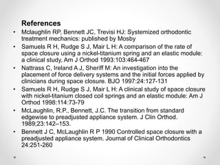 References
• Mclaughlin RP, Bennett JC, Trevisi HJ: Systemized orthodontic
treatment mechanics: published by Mosby
• Samuels R H, Rudge S J, Mair L H: A comparison of the rate of
space closure using a nickel-titanium spring and an elastic module:
a clinical study, Am J Orthod 1993:103:464-467
• Nattrass C, Ireland A J, Sheriff M: An investigation into the
placement of force delivery systems and the initial forces applied by
clinicians during space closure. BJO 1997:24:127-131
• Samuels R H, Rudge S J, Mair L H: A clinical study of space closure
with nickel-titanium closed coil springs and an elastic module: Am J
Orthod 1998:114:73-79
• McLaughlin, R.P., Bennett, J.C. The transition from standard
edgewise to preadjusted appliance system. J Clin Orthod.
1989;23:142–153.
• Bennett J C, McLaughlin R P 1990 Controlled space closure with a
preadjusted appliance system. Journal of Clinical Orthodontics
24:251-260
 