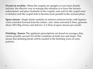 Overjet & overbite : When the cuspids are upright or even more distally
inclined, the effective way to manage this situation is to leave the incisors
unbracketed, and place lacebacks to the cuspids, and wait for the cuspid roots
to distalize and the cuspid slots to become more parallel to the occlusal plane.
Space closure : Single elastic modules to anterior archwire hooks with ligature
wires extended forward from the molars and when activated 2-3mm, generate
about 100-150g of force and delivers .5-1.5mm of space closure per month
Finishing : Source: The appliance prescriptions are based on averages, they
cannot possibly account for all the variations of tooth size and shape. This
means that detailing bends will be needed in the finishing wires of some
patients.
 