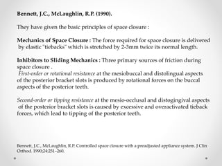 Bennett, J.C., McLaughlin, R.P. (1990).
They have given the basic principles of space closure :
Mechanics of Space Closure : The force required for space closure is delivered
by elastic "tiebacks" which is stretched by 2-3mm twice its normal length.
Inhibitors to Sliding Mechanics : Three primary sources of friction during
space closure .
First-order or rotational resistance at the mesiobuccal and distolingual aspects
of the posterior bracket slots is produced by rotational forces on the buccal
aspects of the posterior teeth.
Second-order or tipping resistance at the mesio-occlusal and distogingival aspects
of the posterior bracket slots is caused by excessive and overactivated tieback
forces, which lead to tipping of the posterior teeth.
Bennett, J.C., McLaughlin, R.P. Controlled space closure with a preadjusted appliance system. J Clin
Orthod. 1990;24:251–260.
 
