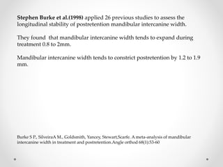 Stephen Burke et al.(1998) applied 26 previous studies to assess the
longitudinal stability of postretention mandibular intercanine width.
They found that mandibular intercanine width tends to expand during
treatment 0.8 to 2mm.
Mandibular intercanine width tends to constrict postretention by 1.2 to 1.9
mm.
Burke S P., SilveiraA M., Goldsmith, Yancey, Stewart,Scarfe. A meta-analysis of mandibular
intercanine width in treatment and postretention.Angle orthod 68(1):53-60
 