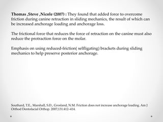 Thomas ,Steve ,Nicole (2007) : They found that added force to overcome
friction during canine retraction in sliding mechanics, the result of which can
be increased anchorage loading and anchorage loss.
The frictional force that reduces the force of retraction on the canine must also
reduce the protraction force on the molar.
Emphasis on using reduced-friction( selfligating) brackets during sliding
mechanics to help preserve posterior anchorage.
Southard, T.E., Marshall, S.D., Grosland, N.M. Friction does not increase anchorage loading. Am J
Orthod Dentofacial Orthop. 2007;131:412–414.
 