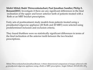 Mohit Mittal; Badri Thiruvenkatachari; Paul Jonathan Sandler; Philip E.
Benson(2015): Investigate if there are any significant differences in the final
inclination of the upper and lower anterior teeth of patients treated with a
Roth or an MBT bracket prescription.
Forty sets of posttreatment study models from patients treated using a
preadjusted edgewise appliance (20 Roth and 20 MBT) were selected using
predetermined inclusion and exclusion criteria.
They found thatthere were no statistically significant differences in terms of
the final inclination of the anterior teeth between the two bracket
prescriptions.
Mittal,Thiruvenkatachari,Jonathan,Benson. A three-dimensional comparison of torque achieved with
a preadjusted edgewise appliance using a Roth or MBT prescription. Angle Orthod. 2015;85:292–297
 