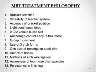 MBT TREATMENT PHILOSOPHY
1. Bracket selection
2. Versatility of bracket system
3. Accuracy of bracket position
4. Light continuous force
5. 0.022 versus 0.018 slot
6. Anchorage control early in treatment
7. Group movement
8. Use of 3 arch forms
9. One size of rectangular steel wire
10. Arch wire hooks
11. Methods of arch wire ligation
12. Awareness of tooth size discrepancies
13. Persistence in finishing
 