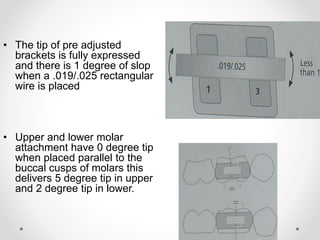 • The tip of pre adjusted
brackets is fully expressed
and there is 1 degree of slop
when a .019/.025 rectangular
wire is placed
• Upper and lower molar
attachment have 0 degree tip
when placed parallel to the
buccal cusps of molars this
delivers 5 degree tip in upper
and 2 degree tip in lower.
 