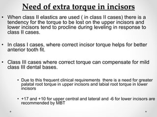 Need of extra torque in incisors
• When class II elastics are used ( in class II cases) there is a
tendency for the torque to be lost on the upper incisors and
lower incisors tend to procline during leveling in response to
class II cases.
• In class I cases, where correct incisor torque helps for better
anterior tooth fit.
• Class III cases where correct torque can compensate for mild
class III dental bases.
• Due to this frequent clinical requirements there is a need for greater
palatal root torque in upper incisors and labial root torque in lower
incisors
• +17 and +10 for upper central and lateral and -6 for lower incisors are
recommended by MBT
 