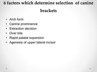 6 factors which determine selection of canine
brackets
• Arch form
• Canine prominence
• Extraction decision
• Over bite
• Rapid palatal expansion
• Agenesis of upper lateral incisor
 