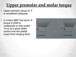 Upper premolar and molar torque
• Upper premolar torque of -7
is considered adequate.
• In molars MBT has found -9
torque in SWA is
inadequate so they prefer -
14 so as it gives better
control over the palatal
cusps from hanging down.
 