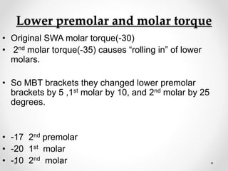 Lower premolar and molar torque
• Original SWA molar torque(-30)
• 2nd molar torque(-35) causes “rolling in” of lower
molars.
• So MBT brackets they changed lower premolar
brackets by 5 ,1st molar by 10, and 2nd molar by 25
degrees.
• -17 2nd premolar
• -20 1st molar
• -10 2nd molar
 