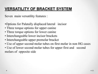 VERSATILITY OF BRACKET SYSTEM
Seven main versatility features :
•Options for Palatally displaced lateral incisor
• Three torque options for upper canine
• Three torque options for lower canine
• Interchangeable lower incisor brackets
• Interchangeable upper premolar bracket
• Use of upper second molar tubes on first molar in non HG cases
• Use of lower second molar tubes for upper first and second
molars of opposite side
36
 