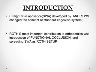 INTRODUCTION
• Straight wire appliance(SWA) developed by ANDREWS
changed the concept of standard edgewise system.
• ROTH’S most important contribution to orthodontics was
introduction of FUNCTIONAL OCCLUSION and
spreading SWA as ROTH SETUP
 