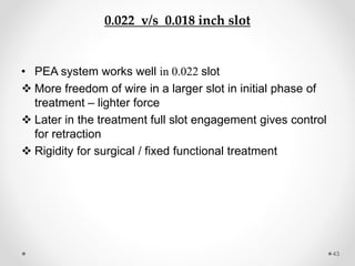 0.022 v/s 0.018 inch slot
• PEA system works well in 0.022 slot
 More freedom of wire in a larger slot in initial phase of
treatment – lighter force
 Later in the treatment full slot engagement gives control
for retraction
 Rigidity for surgical / fixed functional treatment
43
 