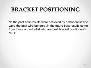 BRACKET POSITIONING
• “In the past best results were achieved by orthodontist who
were the best wire benders ,in the future best results come
from those orthodontist who are best bracket positioners”-
MBT”
 