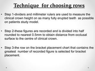 Technique for choosing rows
• Step 1-dividers and millimeter rulers are used to measure the
clinical crown height on as many fully erupted teeth as possible
on patients study model.
• Step 2-these figures are recorded and is divided into half
rounded to nearest 0.5mm to obtain distance from occlusal
surface to the centre of clinical crown.
• Step 3-the row on the bracket placement chart that contains the
greatest number of recorded figure is selected for bracket
placement.
 