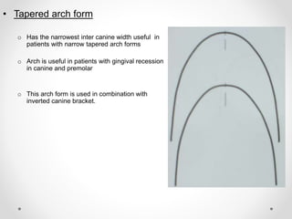 • Tapered arch form
o Has the narrowest inter canine width useful in
patients with narrow tapered arch forms
o Arch is useful in patients with gingival recession
in canine and premolar
o This arch form is used in combination with
inverted canine bracket.
 