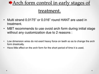 Arch form control in early stages of
treatment.
• Multi strand 0.0175” or 0.016” round HANT are used in
treatment.
• MBT recommends to use ovoid arch form during initial stage
without any customization due to 2 reasons :
• Low dimension wires do not exert heavy force on teeth so as to change the arch
form drastically.
• Have little effect on the arch form for the short period of time it is used.
 