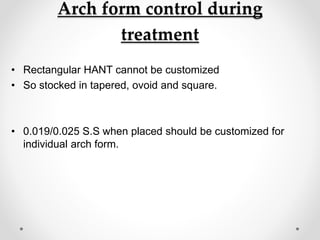 Arch form control during
treatment
• Rectangular HANT cannot be customized
• So stocked in tapered, ovoid and square.
• 0.019/0.025 S.S when placed should be customized for
individual arch form.
 