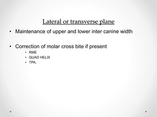 Lateral or transverse plane
• Maintenance of upper and lower inter canine width
• Correction of molar cross bite if present
• RME
• QUAD HELIX
• TPA.
 