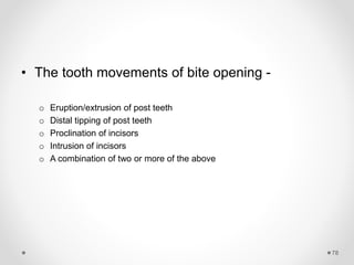 78
• The tooth movements of bite opening -
o Eruption/extrusion of post teeth
o Distal tipping of post teeth
o Proclination of incisors
o Intrusion of incisors
o A combination of two or more of the above
 