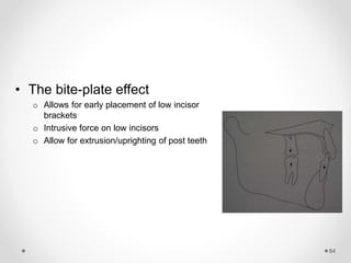 84
• The bite-plate effect
o Allows for early placement of low incisor
brackets
o Intrusive force on low incisors
o Allow for extrusion/uprighting of post teeth
 