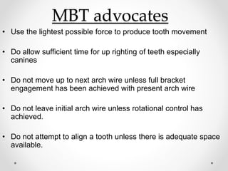 MBT advocates
• Use the lightest possible force to produce tooth movement
• Do allow sufficient time for up righting of teeth especially
canines
• Do not move up to next arch wire unless full bracket
engagement has been achieved with present arch wire
• Do not leave initial arch wire unless rotational control has
achieved.
• Do not attempt to align a tooth unless there is adequate space
available.
 