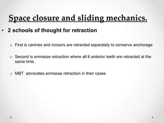 Space closure and sliding mechanics.
• 2 schools of thought for retraction
o First is canines and incisors are retracted separately to conserve anchorage
o Second is enmasse retraction where all 6 anterior teeth are retracted at the
same time.
o MBT advocates enmasse retraction in their cases
 