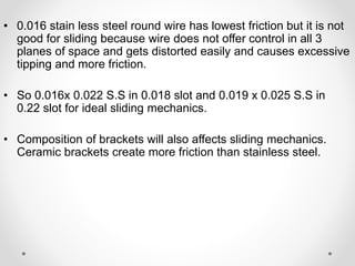 • 0.016 stain less steel round wire has lowest friction but it is not
good for sliding because wire does not offer control in all 3
planes of space and gets distorted easily and causes excessive
tipping and more friction.
• So 0.016x 0.022 S.S in 0.018 slot and 0.019 x 0.025 S.S in
0.22 slot for ideal sliding mechanics.
• Composition of brackets will also affects sliding mechanics.
Ceramic brackets create more friction than stainless steel.
 