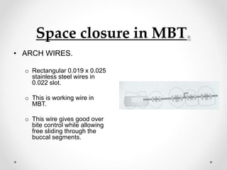 Space closure in MBT.
• ARCH WIRES.
o Rectangular 0.019 x 0.025
stainless steel wires in
0.022 slot.
o This is working wire in
MBT.
o This wire gives good over
bite control while allowing
free sliding through the
buccal segments.
 