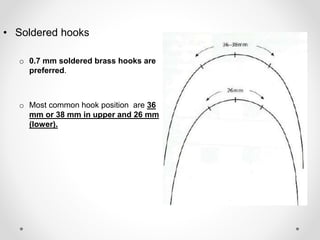 • Soldered hooks
o 0.7 mm soldered brass hooks are
preferred.
o Most common hook position are 36
mm or 38 mm in upper and 26 mm
(lower).
 