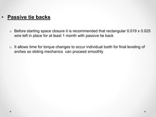 • Passive tie backs
o Before starting space closure it is recommended that rectangular 0.019 x 0.025
wire left in place for at least 1 month with passive tie back
o It allows time for torque changes to occur individual tooth for final leveling of
arches so sliding mechanics can proceed smoothly
 