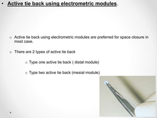 • Active tie back using electrometric modules.
o Active tie back using electrometric modules are preferred for space closure in
most case.
o There are 2 types of active tie back
o Type one active tie back ( distal module)
o Type two active tie back (mesial module)
 