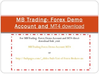 For MB Trading- Forex Demo Account and MT4 direct download link ,visit  MB Trading Forex Demo Account MT4 or   http://hubpages.com/_slides/hub/List-of-Forex-Brokers-and-Their-MT4-Forex-Trading-Platforms-Direct-Download-Links MB Trading- Forex Demo Account and  MT4 download 