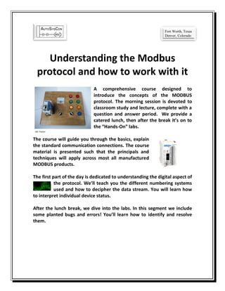 Understanding the Modbus
protocol and how to work with it
A comprehensive course designed to
introduce the concepts of the MODBUS
protocol. The morning session is devoted to
classroom study and lecture, complete with a
question and answer period. We provide a
catered lunch, then after the break it’s on to
the “Hands-On” labs.
The course will guide you through the basics, explain
the standard communication connections. The course
material is presented such that the principals and
techniques will apply across most all manufactured
MODBUS products.
The first part of the day is dedicated to understanding the digital aspect of
the protocol. We’ll teach you the different numbering systems
used and how to decipher the data stream. You will learn how
to interpret individual device status.
After the lunch break, we dive into the labs. In this segment we include
some planted bugs and errors! You’ll learn how to identify and resolve
them.
ASC Trainer
Fort Worth, Texas
Denver, Colorado
 