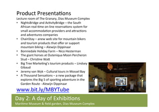 Product	
  Presenta/ons	
  	
  

Lecture	
  room	
  of	
  The	
  Granary,	
  Dias	
  Museum	
  Complex	
  
•  NightsBridge	
  and	
  Ac/vityBridge	
  –	
  the	
  South	
  
African	
  real-­‐/me	
  on-­‐line	
  reserva/ons	
  system	
  for	
  
small	
  accommoda/on	
  providers	
  and	
  aIrac/ons	
  
and	
  adventures	
  companies	
  
•  ChainStay	
  –	
  anew	
  web	
  site	
  for	
  mountain	
  bikers	
  
and	
  tourism	
  products	
  that	
  oﬀer	
  or	
  support	
  
mountain	
  biking	
  –	
  Alewijn	
  Dippinaar	
  	
  
•  Bonniedale	
  Holiday	
  Farm	
  –	
  Nico	
  Hesterman	
  
•  The	
  giant	
  horses	
  at	
  Outeniqua	
  Moon	
  Percheron	
  
Stud	
  –	
  Chris/ne	
  WaI	
  
•  Big	
  Tree	
  Marke/ng’s	
  tourism	
  products	
  –	
  Lindsey	
  
Gibaud	
  
•  Jeremy	
  van	
  Wyk	
  –	
  Cultural	
  tours	
  in	
  Mossel	
  Bay	
  
•  A	
  Thousand	
  Sensa/ons	
  –	
  a	
  new	
  package	
  that	
  
explores	
  the	
  Big	
  5	
  of	
  spor/ng	
  adventure	
  in	
  the	
  
Garden	
  Route	
  -­‐	
  Alewijn	
  Dippinaar	
  

www.bit.ly/MBYTube	
  	
  
Day	
  2:	
  A	
  day	
  of	
  Exhibi/ons	
  	
  

Mari/me	
  Museum	
  &	
  ﬁeld	
  garden,	
  Dias	
  Museum	
  Complex	
  	
  

 