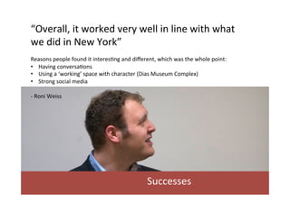“Overall,	
  it	
  worked	
  very	
  well	
  in	
  line	
  with	
  what	
  
we	
  did	
  in	
  New	
  York”	
  	
  
	
  
Reasons	
  people	
  found	
  it	
  interes/ng	
  and	
  diﬀerent,	
  which	
  was	
  the	
  whole	
  point:	
  
•  Having	
  conversa/ons	
  
•  Using	
  a	
  ‘working’	
  space	
  with	
  character	
  (Dias	
  Museum	
  Complex)	
  
•  Strong	
  social	
  media	
  	
  
	
  
-­‐	
  Roni	
  Weiss	
  	
  

Successes	
  

 