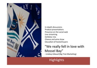 In-­‐depth	
  discussions	
  
Product	
  presenta/ons	
  
Presence	
  on	
  the	
  social	
  web	
  
Live	
  streaming	
  
Exhibitor	
  mix	
  	
  
Cheese	
  and	
  wine	
  show	
  
Educa/on	
  of	
  hosted	
  buyers	
  

“We	
  really	
  fell	
  in	
  love	
  with	
  	
  
Mossel	
  Bay”	
  
-­‐	
  Lindsey	
  Gibaud	
  (Big	
  Tree	
  Marke/ng)	
  

Highlights	
  

 