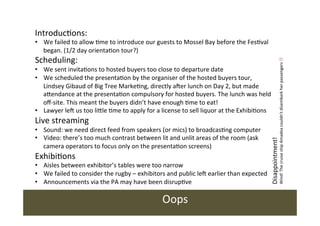 •  We	
  failed	
  to	
  allow	
  /me	
  to	
  introduce	
  our	
  guests	
  to	
  Mossel	
  Bay	
  before	
  the	
  Fes/val	
  
began.	
  (1/2	
  day	
  orienta/on	
  tour?)	
  

Scheduling:	
  

Live	
  streaming	
  

•  Sound:	
  we	
  need	
  direct	
  feed	
  from	
  speakers	
  (or	
  mics)	
  to	
  broadcas/ng	
  computer	
  
•  Video:	
  there’s	
  too	
  much	
  contrast	
  between	
  lit	
  and	
  unlit	
  areas	
  of	
  the	
  room	
  (ask	
  
camera	
  operators	
  to	
  focus	
  only	
  on	
  the	
  presenta/on	
  screens)	
  	
  

Exhibi/ons	
  

•  Aisles	
  between	
  exhibitor’s	
  tables	
  were	
  too	
  narrow	
  
•  We	
  failed	
  to	
  consider	
  the	
  rugby	
  –	
  exhibitors	
  and	
  public	
  leY	
  earlier	
  than	
  expected	
  
•  Announcements	
  via	
  the	
  PA	
  may	
  have	
  been	
  disrup/ve	
  	
  
	
  

Oops	
  

Disappointment!	
  

•  We	
  sent	
  invita/ons	
  to	
  hosted	
  buyers	
  too	
  close	
  to	
  departure	
  date	
  	
  
•  We	
  scheduled	
  the	
  presenta/on	
  by	
  the	
  organiser	
  of	
  the	
  hosted	
  buyers	
  tour,	
  
Lindsey	
  Gibaud	
  of	
  Big	
  Tree	
  Marke/ng,	
  directly	
  aYer	
  lunch	
  on	
  Day	
  2,	
  but	
  made	
  
aIendance	
  at	
  the	
  presenta/on	
  compulsory	
  for	
  hosted	
  buyers.	
  The	
  lunch	
  was	
  held	
  
oﬀ-­‐site.	
  This	
  meant	
  the	
  buyers	
  didn’t	
  have	
  enough	
  /me	
  to	
  eat!	
  
•  Lawyer	
  leY	
  us	
  too	
  liIle	
  /me	
  to	
  apply	
  for	
  a	
  license	
  to	
  sell	
  liquor	
  at	
  the	
  Exhibi/ons	
  

Wind!	
  The	
  cruise	
  ship	
  Amadea	
  couldn’t	
  disembark	
  her	
  passengers	
  L	
  	
  	
  

Introduc/ons:	
  

 