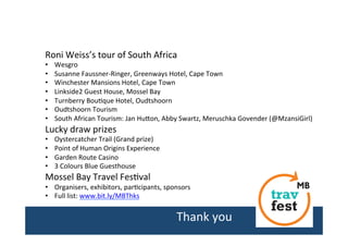 Roni	
  Weiss’s	
  tour	
  of	
  South	
  Africa	
  
• 
• 
• 
• 
• 
• 
• 

Wesgro	
  
Susanne	
  Faussner-­‐Ringer,	
  Greenways	
  Hotel,	
  Cape	
  Town	
  
Winchester	
  Mansions	
  Hotel,	
  Cape	
  Town	
  
Linkside2	
  Guest	
  House,	
  Mossel	
  Bay	
  
Turnberry	
  Bou/que	
  Hotel,	
  Oudtshoorn	
  
Oudtshoorn	
  Tourism	
  
South	
  African	
  Tourism:	
  Jan	
  HuIon,	
  Abby	
  Swartz,	
  Meruschka	
  Govender	
  (@MzansiGirl)	
  

Lucky	
  draw	
  prizes	
  
• 
• 
• 
• 

Oystercatcher	
  Trail	
  (Grand	
  prize)	
  
Point	
  of	
  Human	
  Origins	
  Experience	
  
Garden	
  Route	
  Casino	
  
3	
  Colours	
  Blue	
  Guesthouse	
  	
  

Mossel	
  Bay	
  Travel	
  Fes/val	
  

•  Organisers,	
  exhibitors,	
  par/cipants,	
  sponsors	
  
•  Full	
  list:	
  www.bit.ly/MBThks	
  	
  
	
  	
  

Thank	
  you	
  
	
  

 