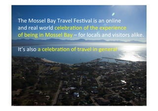 The	
  Mossel	
  Bay	
  Travel	
  Fes/val	
  is	
  an	
  online	
  
and	
  real	
  world	
  celebra/on	
  of	
  the	
  experience	
  
of	
  being	
  in	
  Mossel	
  Bay	
  –	
  for	
  locals	
  and	
  visitors	
  alike.	
  
	
  
It’s	
  also	
  a	
  celebra/on	
  of	
  travel	
  in	
  general	
  

 