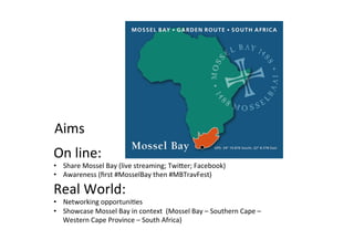 Aims	
  
On	
  line:	
  

•  Share	
  Mossel	
  Bay	
  (live	
  streaming;	
  TwiIer;	
  Facebook)	
  
•  Awareness	
  (ﬁrst	
  #MosselBay	
  then	
  #MBTravFest)	
  

Real	
  World:	
  	
  

•  Networking	
  opportuni/es	
  
•  Showcase	
  Mossel	
  Bay	
  in	
  context	
  	
  (Mossel	
  Bay	
  –	
  Southern	
  Cape	
  –	
  
Western	
  Cape	
  Province	
  –	
  South	
  Africa)	
  	
  

 