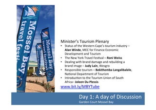 Minister’s	
  Tourism	
  Plenary	
  

•  Status	
  of	
  the	
  Western	
  Cape’s	
  tourism	
  industry	
  –	
  
Alan	
  Winde,	
  MEC	
  for	
  Finance	
  Economic	
  
Development	
  and	
  Tourism	
  
•  The	
  New	
  York	
  Travel	
  Fes/val	
  –	
  Roni	
  Weiss	
  	
  
•  Dealing	
  with	
  brand	
  damage	
  and	
  rebuilding	
  a	
  
brand	
  image	
  –	
  Judy	
  Lain,	
  Wesgro	
  
•  Responsible	
  tourism	
  –	
  Bekithemba	
  Langalibalele,	
  
Na/onal	
  Department	
  of	
  Tourism	
  
•  Introduc/on	
  to	
  the	
  Tourism	
  Union	
  of	
  South	
  
Africa–	
  Joleen	
  Du	
  Plessis	
  	
  

www.bit.ly/MBYTube	
  	
  

Day	
  1:	
  A	
  day	
  of	
  Discussion	
  
Garden	
  Court	
  Mossel	
  Bay	
  	
  

 