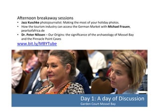 AYernoon	
  breakaway	
  sessions	
  

•  Jazz	
  Kuschke	
  photojournalist:	
  Making	
  the	
  most	
  of	
  your	
  holiday	
  photos.	
  	
  
•  How	
  the	
  tourism	
  industry	
  can	
  access	
  the	
  German	
  Market	
  with	
  Michael	
  Frauen,	
  
pearlsofafrica.de	
  	
  
•  Dr.	
  Peter	
  Nilssen	
  –	
  Our	
  Origins:	
  the	
  signiﬁcance	
  of	
  the	
  archaeology	
  of	
  Mossel	
  Bay	
  
and	
  the	
  Pinnacle	
  Point	
  Caves	
  

www.bit.ly/MBYTube	
  	
  

Day	
  1:	
  A	
  day	
  of	
  Discussion	
  
Garden	
  Court	
  Mossel	
  Bay	
  	
  

 