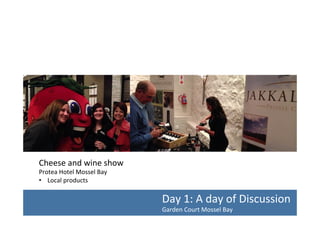Cheese	
  and	
  wine	
  show	
  
Protea	
  Hotel	
  Mossel	
  Bay	
  
•  Local	
  products	
  	
  

Day	
  1:	
  A	
  day	
  of	
  Discussion	
  
Garden	
  Court	
  Mossel	
  Bay	
  	
  

 