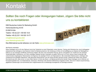 Kontakt DIM Deutsches Institut für Marketing GmbH Hohenstaufenring 43-45 D-50674 Köln Telefon +49 (0) 221 / 99 555 10-0 Telefax +49 (0) 221 / 99 555 10-77 [email_address] www.Marketinginstitut.BIZ Das Bildmaterial wurde teilweise von der Seite  www.photocase.com  zusammengestellt. Alle Rechte vorbehalten. Diese Unterlagen sind nur für den Gebrauch durch den Teilnehmer an einer Präsentation, einem Seminar, Training oder Workshop bzw. durch Auftraggeber entsprechend des Auftrages an das Deutsche Institut für Marketing bestimmt. Die Verteilung an Dritte und Vervielfältigung zum Zwecke der Weitergabe an Dritte ist nur mit vorheriger schriftlicher Zustimmung möglich. Bei einer nicht autorisierten Nutzung, gilt ein Lizenzgebühr von 10.000 Euro als vereinbart. Verwendete Bilder, Illustrationen und Fotos unterliegen teilweise fremden Copyrights und gelten hiermit als nur für den internen Zweck verwendet. Alle vorkommenden eingetragenen Warenzeichen sind Eigentum der jeweiligen Firmen und Organisationen. Alle verwendeten Markennamen unterliegen dem Urheberrecht der jeweiligen Eigentümer. Falls geschützte Warenzeichen nicht als solche kenntlich gemacht wurden, bedeutet das Fehlen einer solchen Kennzeichnung nicht, dass es sich um einen freien Namen im Sinne des Waren- und Markenzeichenrechts handelt. Diese Unterlagen sind im Rahmen von Konzeptionsarbeiten bzw. von Präsentationen, Seminaren, Workshops oder ähnlichen Maßnahmen eingesetzt worden. Ohne die in diesem Zusammenhang gegebenen Erläuterungen und Kommentare kann möglicherweise eine unvollständige Aussagekraft und Sachlage entstehen. Sollten Sie noch Fragen oder Anregungen haben, zögern Sie bitte nicht uns zu kontaktieren 